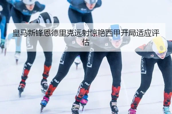 皇马新锋恩德里克远射惊艳西甲开局适应评估