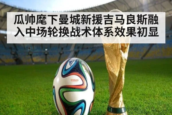 瓜帅麾下曼城新援吉马良斯融入中场轮换战术体系效果初显