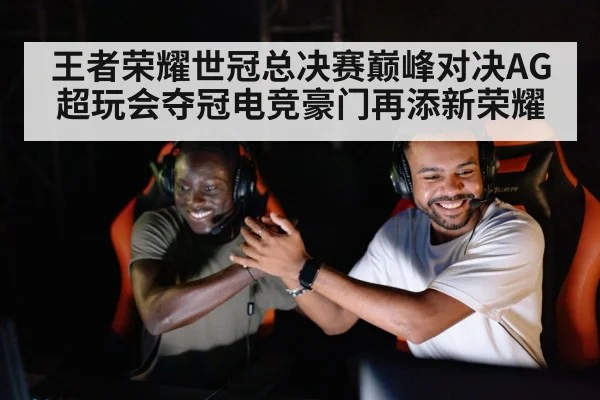 王者荣耀世冠总决赛巅峰对决AG超玩会夺冠电竞豪门再添新荣耀